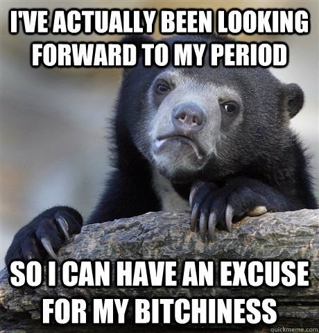 I've actually been looking forward to my period  so I can have an excuse for my bitchiness  Confession Bear