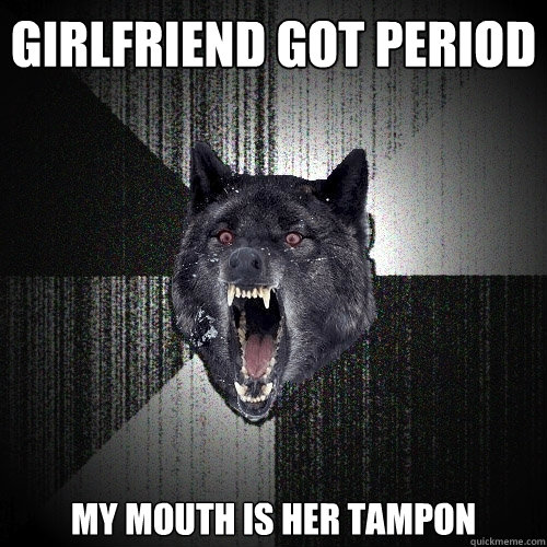 girlfriend got period my mouth is her tampon  Insanity Wolf