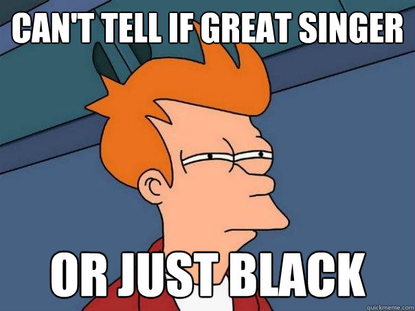 Can't tell if great singer or just black  Futurama Fry