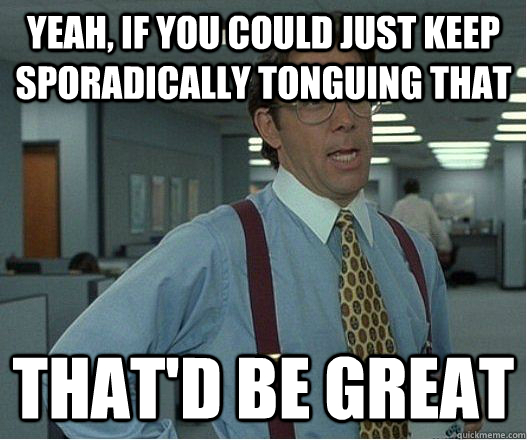 Yeah, if you could just keep sporadically tonguing THAT That'd be great - Yeah, if you could just keep sporadically tonguing THAT That'd be great  Lumberg