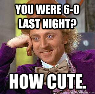 You were 6-0 last night? How cute. - You were 6-0 last night? How cute.  Condescending Wonka