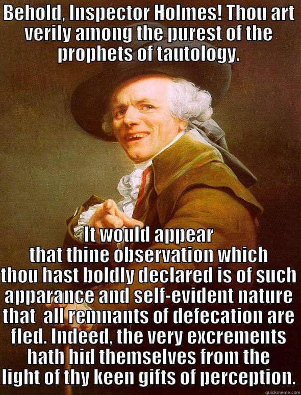 No shit, Sherlock. - BEHOLD, INSPECTOR HOLMES! THOU ART VERILY AMONG THE PUREST OF THE PROPHETS OF TAUTOLOGY. IT WOULD APPEAR THAT THINE OBSERVATION WHICH THOU HAST BOLDLY DECLARED IS OF SUCH APPARANCE AND SELF-EVIDENT NATURE THAT  ALL REMNANTS OF DEFECATION ARE FLED. INDEED, THE VERY EXCREMENTS HATH HID THEMSELVES FROM THE LIGHT OF THY KEEN GIFTS OF PERCEPTION. Joseph Ducreux