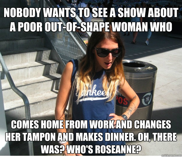 nobody wants to see a show about a poor out-of-shape woman who comes home from work and changes her tampon and makes dinner. oh, there was? who's roseanne?  