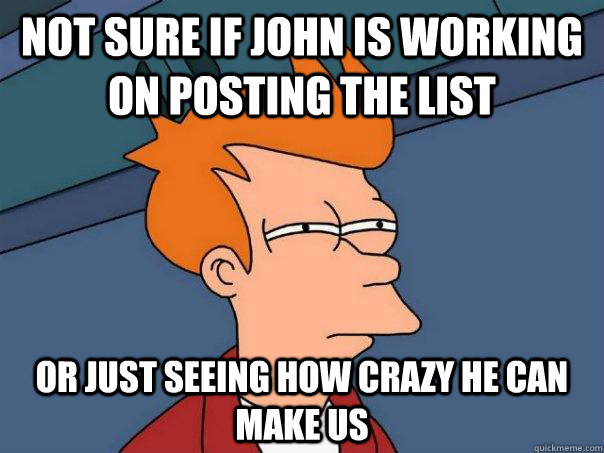 not sure if John is working on posting the list or just seeing how crazy he can make us  Futurama Fry