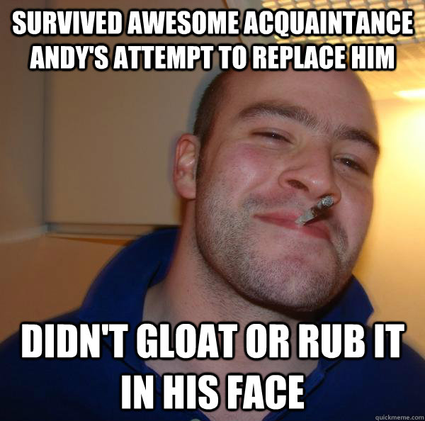 survived awesome acquaintance andy's attempt to replace him didn't gloat or rub it in his face - survived awesome acquaintance andy's attempt to replace him didn't gloat or rub it in his face  Misc