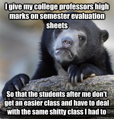 I give my college professors high marks on semester evaluation sheets So that the students after me don't get an easier class and have to deal with the same shitty class I had to  Confession Bear