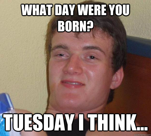 What day were you born? Tuesday I think...  10 Guy