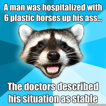 A man was hospitalized with 6 plastic horses up his ass... The doctors described his situation as stable  Lame Pun Coon