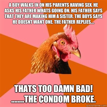 A boy walks in on his parents having sex. He asks his father whats going on. His father says that they are making him a sister. The boys says he doesnt want one. The father replies.... Thats too damn bad! 
........The condom broke.  Anti-Joke Chicken