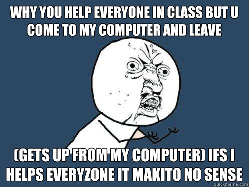 Why you help everyone in class but u come to my computer and leave (gets up from my computer) ifs i helps everyzone it makito no sense - Why you help everyone in class but u come to my computer and leave (gets up from my computer) ifs i helps everyzone it makito no sense  Y U No