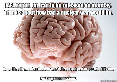 IAEA report on Iran to be released on monday. Thinks about how bad a nuclear war would be. Nope, It really wants a Nuclear war to break out just to see what it's like

Fucking Subconscious.    Scumbag Brain