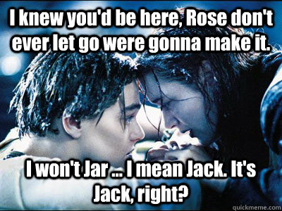 I knew you'd be here, Rose don't ever let go were gonna make it. I won't Jar ... I mean Jack. It's Jack, right?    Titanic