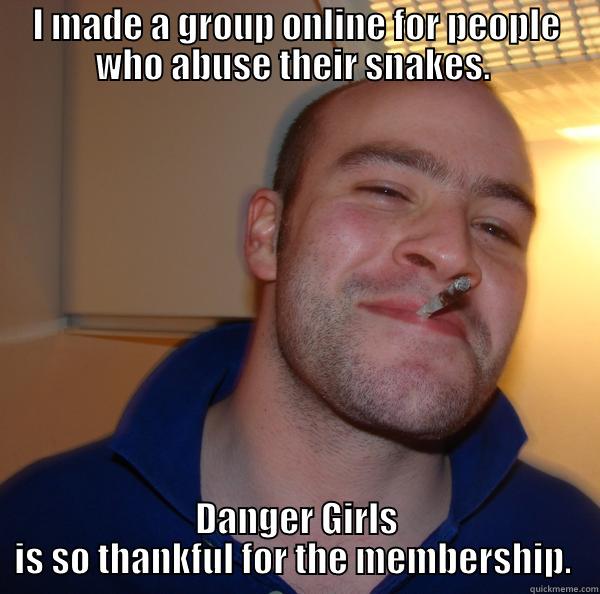 I MADE A GROUP ONLINE FOR PEOPLE WHO ABUSE THEIR SNAKES.  DANGER GIRLS IS SO THANKFUL FOR THE MEMBERSHIP.  Good Guy Greg 