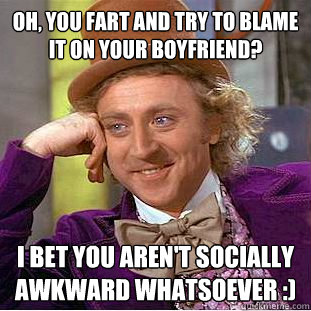 oh, you fart and try to blame it on your boyfriend? i bet you aren't socially awkward whatsoever :)  Condescending Wonka