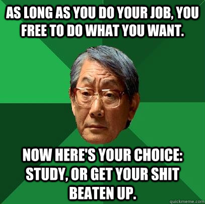 As long as you do your job, you free to do what you want. Now here's your choice: study, or get your shit beaten up. - As long as you do your job, you free to do what you want. Now here's your choice: study, or get your shit beaten up.  High Expectations Asian Father