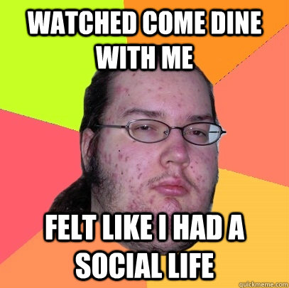 WATCHED COME DINE WITH ME Felt like I had a social life  - WATCHED COME DINE WITH ME Felt like I had a social life   Butthurt Dweller