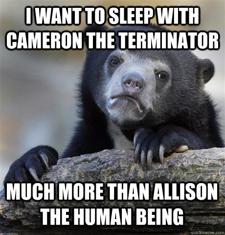 I WANT TO SLEEP WITH CAMERON THE TERMINATOR MUCH MORE THAN ALLISON THE HUMAN BEING  Confession Bear