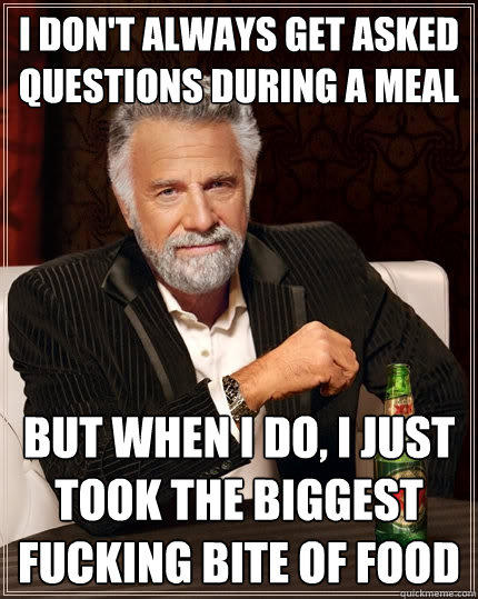 I don't always get asked questions during a meal but when i do, i just took the biggest fucking bite of food - I don't always get asked questions during a meal but when i do, i just took the biggest fucking bite of food  The Most Interesting Man In The World