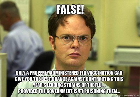 FALSE! Only a properly administered flu vaccination can 
give you the best chance against contracting this 
year's leading strains of the flu....
Provided the government isn't poisoning them...  - FALSE! Only a properly administered flu vaccination can 
give you the best chance against contracting this 
year's leading strains of the flu....
Provided the government isn't poisoning them...   Dwight