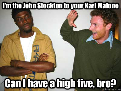 I'm the John Stockton to your Karl Malone Can I have a high five, bro? - I'm the John Stockton to your Karl Malone Can I have a high five, bro?  Douchy McWhitey