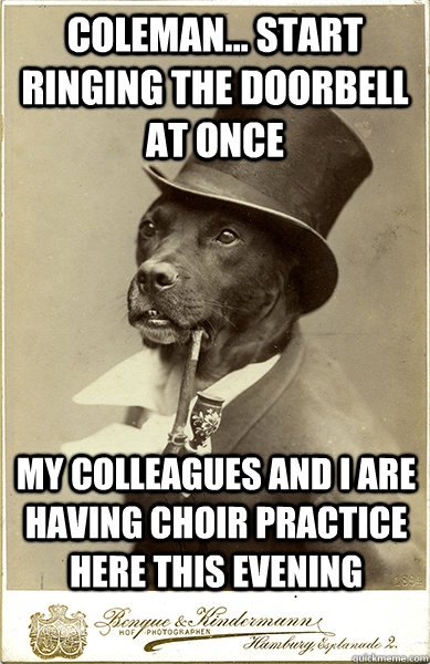 Coleman... Start Ringing the doorbell at once My colleagues and I are having choir practice here this evening  Old Money Dog