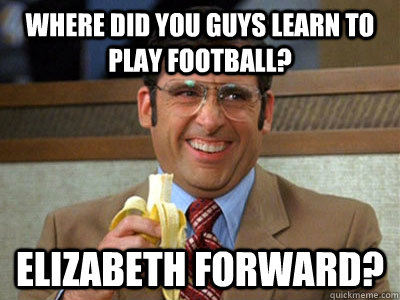 Where did you guys learn to play football? Elizabeth Forward?  Brick Tamland