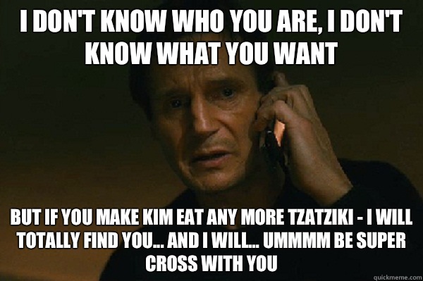 I don't know who you are, I don't know what you want But if you make Kim eat any more tzatziki - I will totally find you... And I will... Ummmm be SUPER CROSS WITH YOU - I don't know who you are, I don't know what you want But if you make Kim eat any more tzatziki - I will totally find you... And I will... Ummmm be SUPER CROSS WITH YOU  Liam Neeson Taken