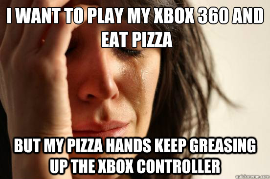 I want to play my xbox 360 and
 eat pizza but my pizza hands keep greasing up the xbox controller  First World Problems