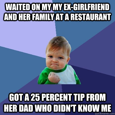 waited on my my ex-girlfriend and her family at a restaurant got a 25 percent tip from her dad who didn't know me  Success Kid