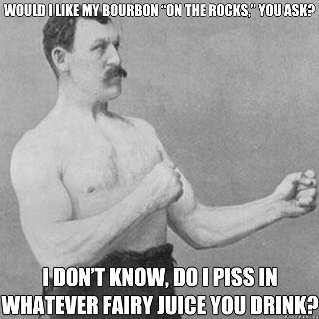 would i like my bourbon “on the rocks,” you ask? I don’t know, do i piss in whatever fairy juice you drink?  overly manly man