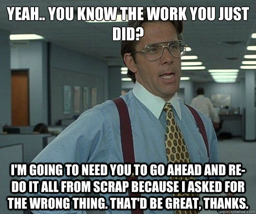 Yeah.. You know the work you just did? I'm going to need you to go ahead and re-do it all from scrap because I asked for the wrong thing. That'd be great, thanks. - Yeah.. You know the work you just did? I'm going to need you to go ahead and re-do it all from scrap because I asked for the wrong thing. That'd be great, thanks.  Lumbergh