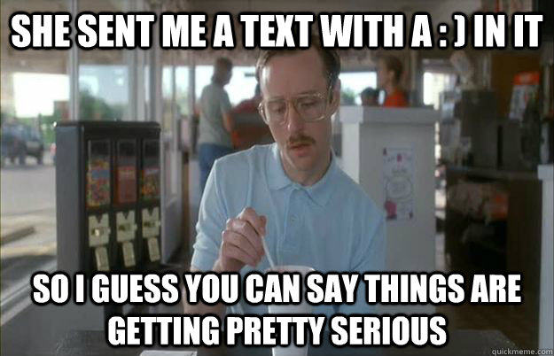 she sent me a text with a : ) in it So I guess you can say things are getting pretty serious  Things are getting pretty serious