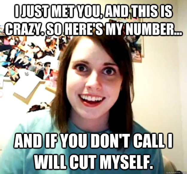 I just met you, and this is crazy. So here's my number... And if you don't call i will cut myself.  Overly Attached Girlfriend