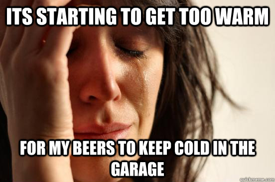 ITs starting to get too warm  for my beers to keep cold in the garage  First World Problems