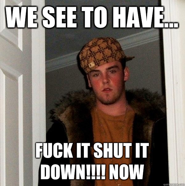 We see to have... Fuck it SHUT IT DOWN!!!! NOW  Scumbag Steve