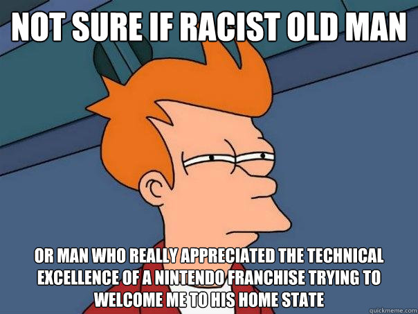 Not sure if racist old man Or man who really appreciated the technical excellence of a nintendo franchise trying to welcome me to his home state - Not sure if racist old man Or man who really appreciated the technical excellence of a nintendo franchise trying to welcome me to his home state  Futurama Fry