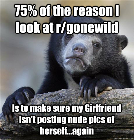 75% of the reason I look at r/gonewild  Is to make sure my Girlfriend isn't posting nude pics of herself...again  Confession Bear