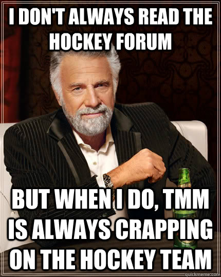 I don't always read the hockey forum but when I do, TMM is always crapping on the hockey team  The Most Interesting Man In The World