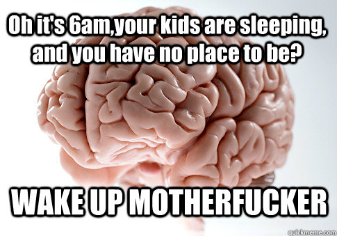 Oh it's 6am,your kids are sleeping, and you have no place to be? WAKE UP MOTHERFUCKER  Scumbag Brain