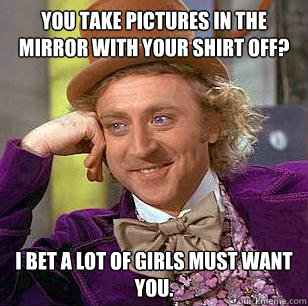 You take pictures in the mirror with your shirt off? I bet a lot of girls must want you.  Condescending Wonka