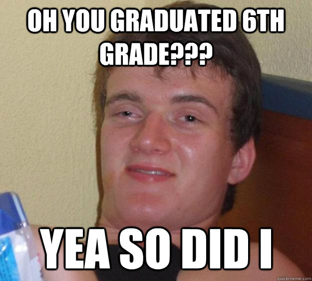 oh you graduated 6th grade??? yea so did i  10 Guy