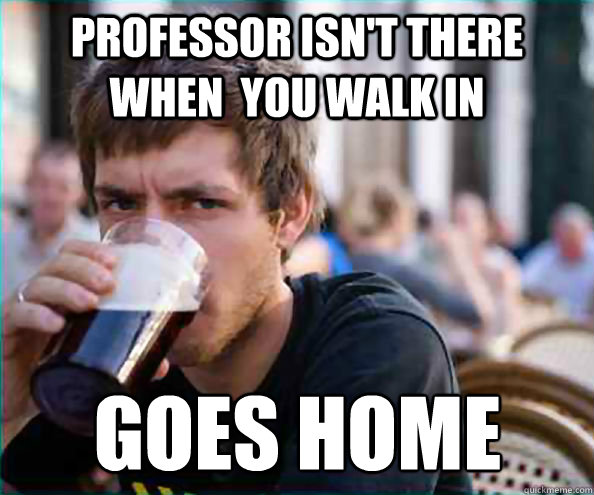 Professor isn't there when  you walk in  Goes home - Professor isn't there when  you walk in  Goes home  Lazy College Senior