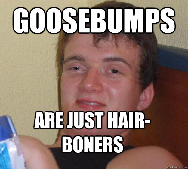 Goosebumps Are just hair-boners  10 Guy