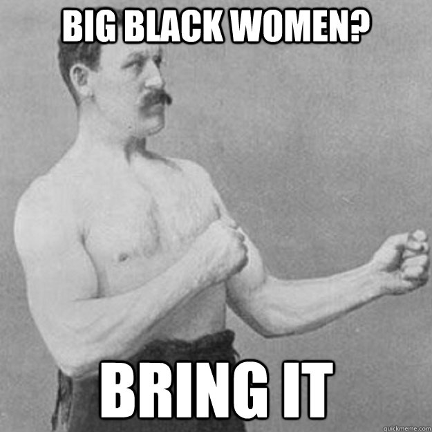 big black women? bring it  overly manly man