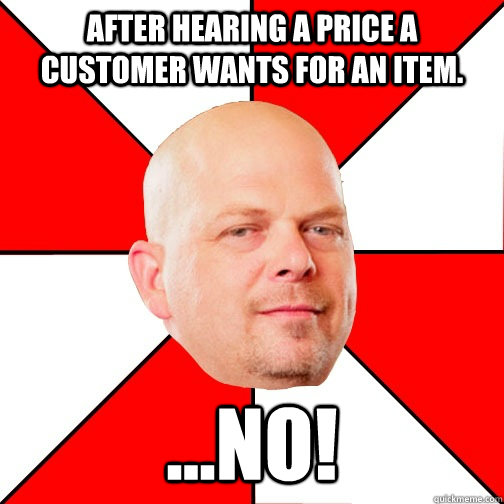 after hearing a price a customer wants for an item.  ...NO!  Pawn Star