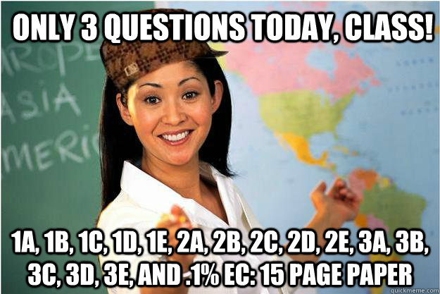 Only 3 questions today, class! 1a, 1b, 1c, 1d, 1e, 2a, 2b, 2c, 2d, 2e, 3a, 3b, 3c, 3d, 3e, and .1% EC: 15 page paper  Scumbag Teacher