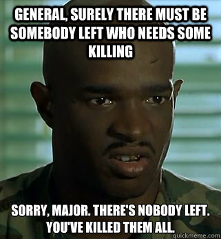 General, surely there must be SOMEBODY left who needs some killing Sorry, Major. There's nobody left. You've killed them all. - General, surely there must be SOMEBODY left who needs some killing Sorry, Major. There's nobody left. You've killed them all.  Misc