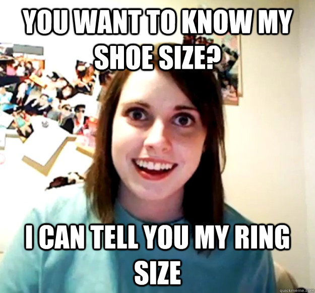 You want to know my shoe size? i can tell you my ring size  Overly Attached Girlfriend