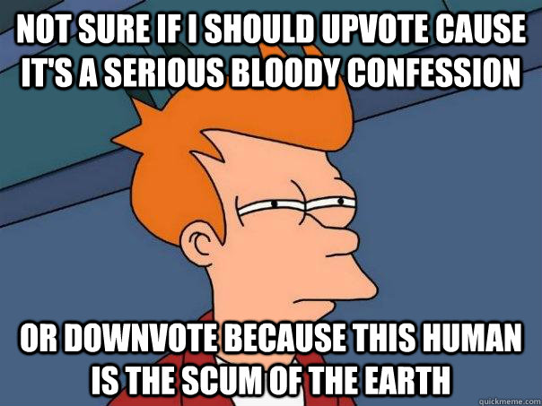 Not sure if I should upvote cause it's a serious bloody confession  or downvote because this human is the scum of the earth  Futurama Fry