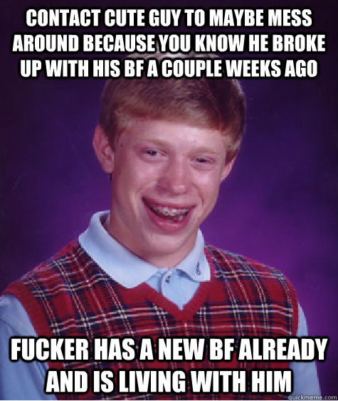 Contact cute guy to maybe mess around because you know he broke up with his bf a couple weeks ago fucker has a new bf already and is living with him  Bad Luck Brian